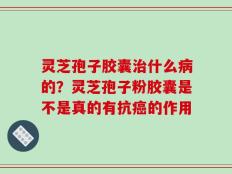 灵芝孢子胶囊治什么病的？灵芝孢子粉胶囊是不是真的有抗癌的作用