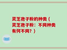 灵芝孢子粉的种类 (灵芝孢子粉：不同种类有何不同？)