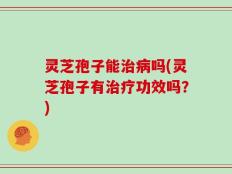 灵芝孢子能治病吗(灵芝孢子有治疗功效吗？)