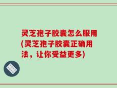 灵芝孢子胶囊怎么服用(灵芝孢子胶囊正确用法，让你受益更多)