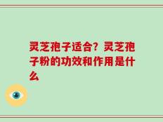 灵芝孢子适合？灵芝孢子粉的功效和作用是什么