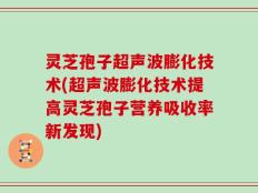 灵芝孢子超声波膨化技术(超声波膨化技术提高灵芝孢子营养吸收率新发现)
