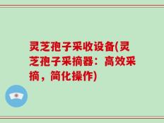 灵芝孢子采收设备(灵芝孢子采摘器：高效采摘，简化操作)