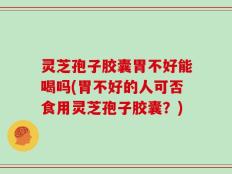 灵芝孢子胶囊胃不好能喝吗(胃不好的人可否食用灵芝孢子胶囊？)
