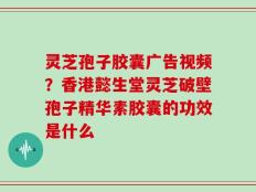 灵芝孢子胶囊广告视频？香港懿生堂灵芝破壁孢子精华素胶囊的功效是什么