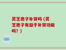 灵芝孢子补肾吗 (灵芝孢子有益于补肾功能吗？)