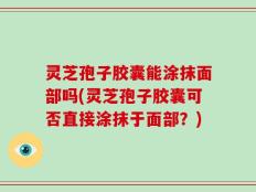 灵芝孢子胶囊能涂抹面部吗(灵芝孢子胶囊可否直接涂抹于面部？)