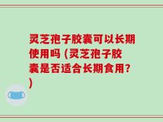 灵芝孢子胶囊可以长期使用吗 (灵芝孢子胶囊是否适合长期食用？)