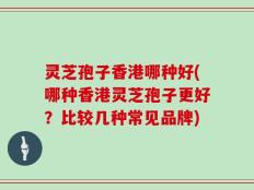 灵芝孢子香港哪种好(哪种香港灵芝孢子更好？比较几种常见品牌)