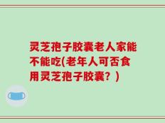 灵芝孢子胶囊老人家能不能吃(老年人可否食用灵芝孢子胶囊？)