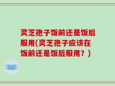 灵芝孢子饭前还是饭后服用(灵芝孢子应该在饭前还是饭后服用？)