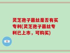 灵芝孢子菌丝是否有买专利(灵芝孢子菌丝专利已上市，可购买)