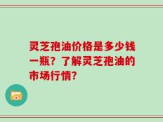 灵芝孢油价格是多少钱一瓶？了解灵芝孢油的市场行情？