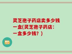 灵芝孢子药店卖多少钱一盒(灵芝孢子药店：一盒多少钱？)