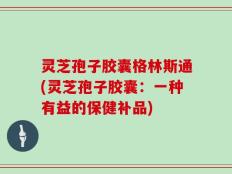 灵芝孢子胶囊格林斯通(灵芝孢子胶囊：一种有益的保健补品)