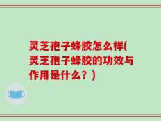 灵芝孢子蜂胶怎么样(灵芝孢子蜂胶的功效与作用是什么？)