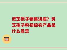 灵芝孢子销售讲座？灵芝孢子粉初级农产品是什么意思
