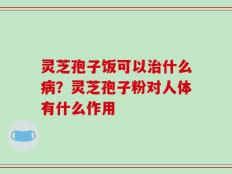 灵芝孢子饭可以治什么病？灵芝孢子粉对人体有什么作用