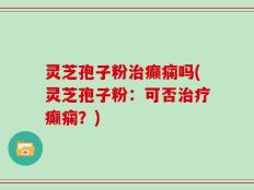 灵芝孢子粉治癫痫吗(灵芝孢子粉：可否治疗癫痫？)