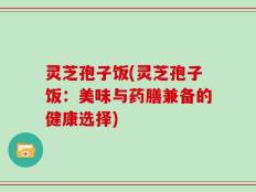 灵芝孢子饭(灵芝孢子饭：美味与药膳兼备的健康选择)
