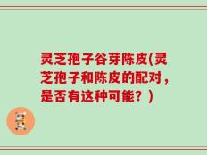 灵芝孢子谷芽陈皮(灵芝孢子和陈皮的配对，是否有这种可能？)