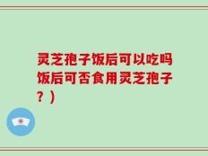 灵芝孢子饭后可以吃吗饭后可否食用灵芝孢子？)