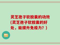 灵芝孢子软胶囊的功效(灵芝孢子软胶囊的好处，能提升免疫力？)