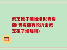 灵芝孢子蝙蝠蛾拟青霉菌(青霉菌有效抗击灵芝孢子蝙蝠蛾)