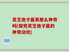 灵芝孢子菌真那么神奇吗(探究灵芝孢子菌的神奇功效)