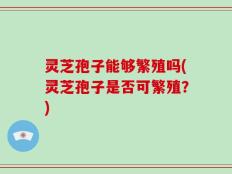 灵芝孢子能够繁殖吗(灵芝孢子是否可繁殖？)