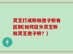 灵芝打成粉和孢子粉有区别(如何区分灵芝粉和灵芝孢子粉？)