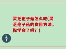 灵芝孢子菇怎么吃(灵芝孢子菇的食用方法，你学会了吗？)