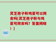 灵芝孢子粉鸡蛋可以同食吗(灵芝孢子粉与鸡蛋可同食吗？答案揭晓！)