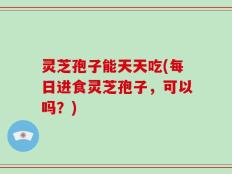 灵芝孢子能天天吃(每日进食灵芝孢子，可以吗？)