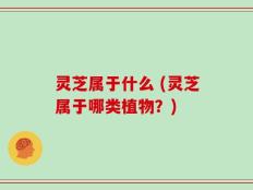 灵芝属于什么 (灵芝属于哪类植物？)