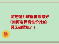 灵芝强力破壁机哪家好(如何选择高性价比的灵芝破壁机？)