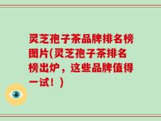 灵芝孢子茶品牌排名榜图片(灵芝孢子茶排名榜出炉，这些品牌值得一试！)