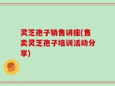 灵芝孢子销售讲座(售卖灵芝孢子培训活动分享)
