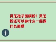 灵芝孢子面膜粉？灵芝粉还可以参什么一起做什么面膜