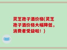 灵芝孢子酒价格(灵芝孢子酒价格大幅降低，消费者受益啦！)