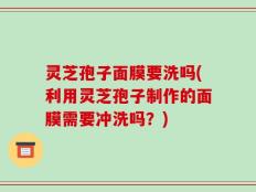 灵芝孢子面膜要洗吗(利用灵芝孢子制作的面膜需要冲洗吗？)