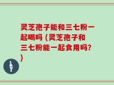 灵芝孢子能和三七粉一起喝吗 (灵芝孢子和三七粉能一起食用吗？)