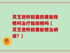 灵芝孢粉胶囊胶囊能除根吗治疗能除根吗 (灵芝孢粉胶囊能根治病症？)