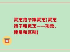灵芝孢子跟灵芝(灵芝孢子和灵芝——功效、使用和区别)