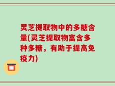 灵芝提取物中的多糖含量(灵芝提取物富含多种多糖，有助于提高免疫力)
