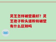 灵芝怎样破壁最好？灵芝孢子粉头道粉和破壁有什么区别吗