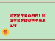 灵芝孢子美白测评？赋汤亭灵芝破壁孢子粉怎么样