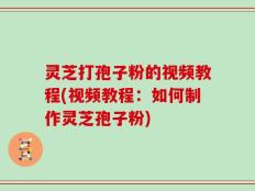 灵芝打孢子粉的视频教程(视频教程：如何制作灵芝孢子粉)