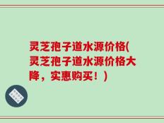 灵芝孢子道水源价格(灵芝孢子道水源价格大降，实惠购买！)