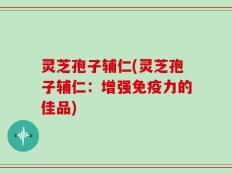 灵芝孢子辅仁(灵芝孢子辅仁：增强免疫力的佳品)